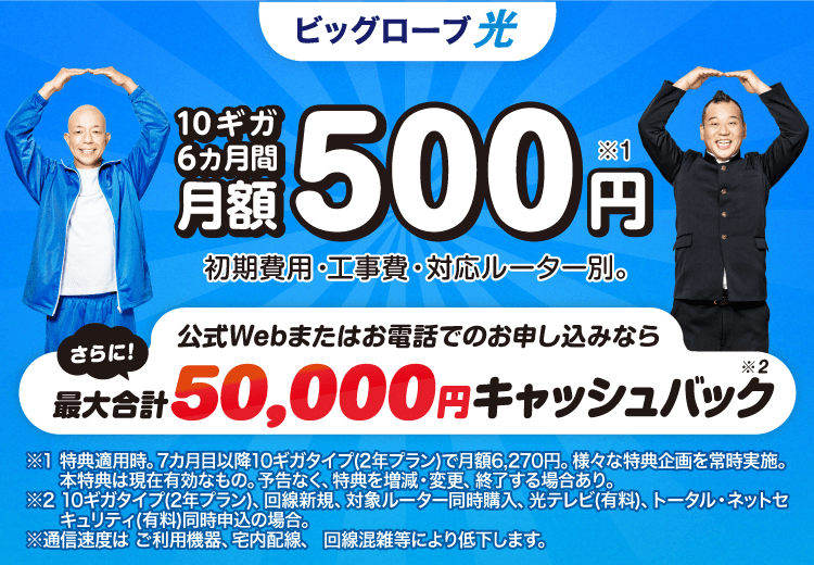 10ギガ 6カ月間 月額500円※1 さらに！公式Webまたはお電話でのお申し込みなら最大合計50,000円キャッシュバック※2 初期費用・工事費、 対応ルーター別。※1 特典適用時。7カ月目以降10ギガタイプ(2年プラン)で月額6,270円。様々な特典企画を常時実施。本特典は現在有効なもの。予告なく、特典を増減・変更、終了する場合あり。※2 10ギガタイプ(2年プラン)、回線新規、対象ルーター同時購入、光テレビ(有料)、トータル・ネットセキュリティ(有料)同時申込の場合。※通信速度は ご利用機器、宅内配線、 回線混雑等により低下します。